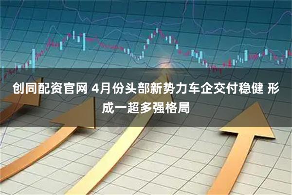 创同配资官网 4月份头部新势力车企交付稳健 形成一超多强格局