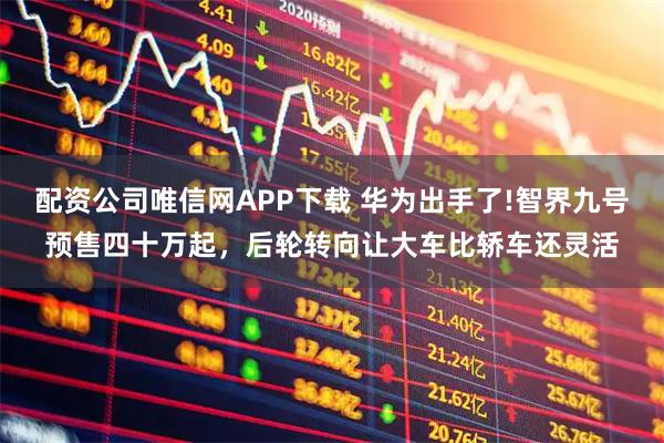 配资公司唯信网APP下载 华为出手了!智界九号预售四十万起，后轮转向让大车比轿车还灵活