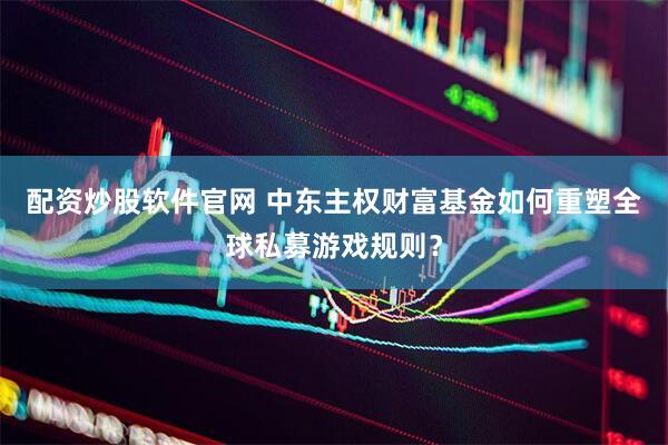 配资炒股软件官网 中东主权财富基金如何重塑全球私募游戏规则？
